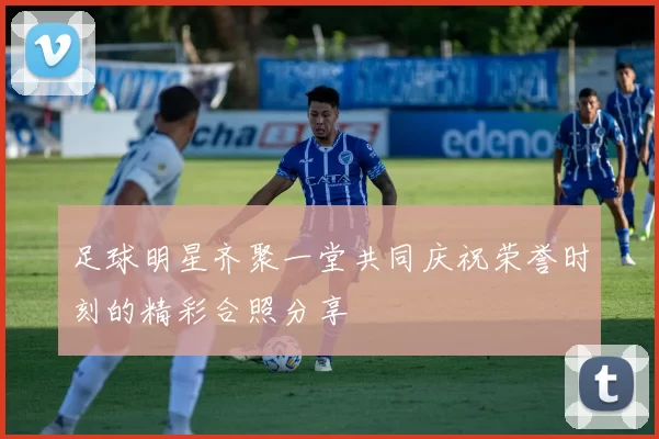 足球明星齐聚一堂共同庆祝荣誉时刻的精彩合照分享