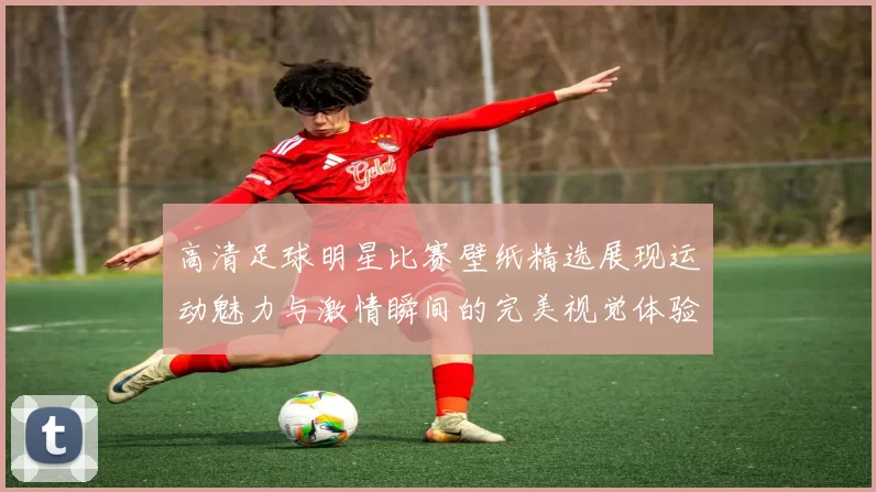 高清足球明星比赛壁纸精选展现运动魅力与激情瞬间的完美视觉体验