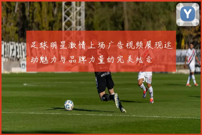 足球明星激情上场广告视频展现运动魅力与品牌力量的完美结合