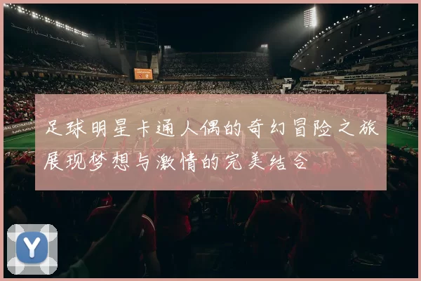 足球明星卡通人偶的奇幻冒险之旅展现梦想与激情的完美结合