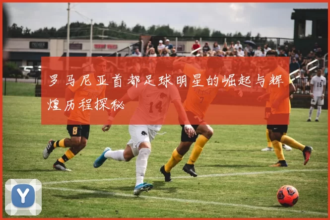 罗马尼亚首都足球明星的崛起与辉煌历程探秘